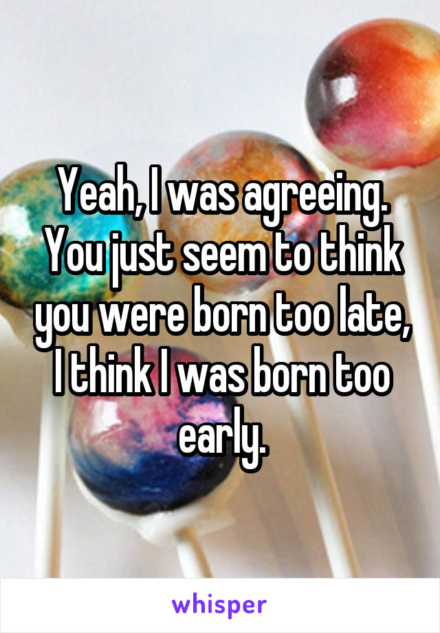 Yeah, I was agreeing.
You just seem to think you were born too late,
I think I was born too early.