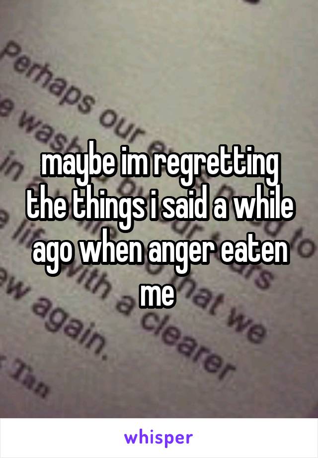 maybe im regretting the things i said a while ago when anger eaten me 