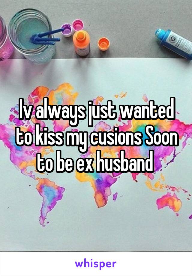 Iv always just wanted to kiss my cusions Soon to be ex husband 