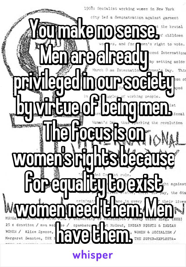 You make no sense.
Men are already privileged in our society by virtue of being men.
The focus is on women's rights because for equality to exist women need them. Men have them.