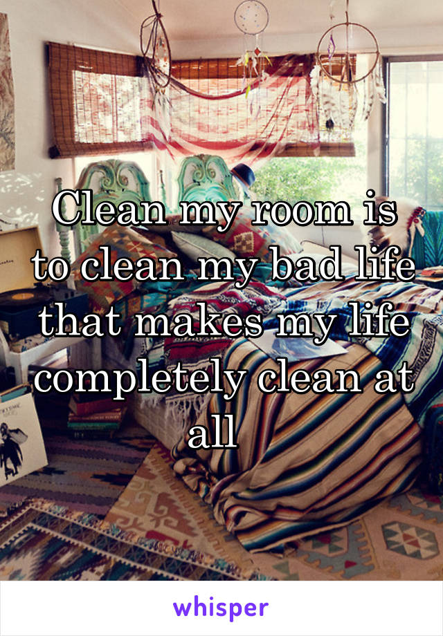 Clean my room is to clean my bad life that makes my life completely clean at all  