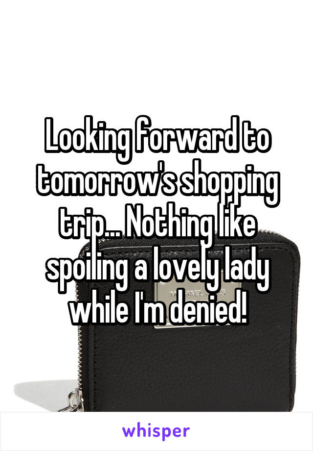 Looking forward to tomorrow's shopping trip... Nothing like spoiling a lovely lady while I'm denied!