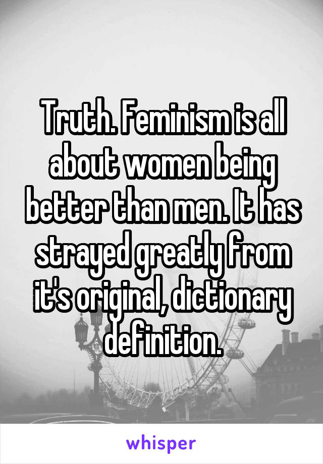 Truth. Feminism is all about women being better than men. It has strayed greatly from it's original, dictionary definition.