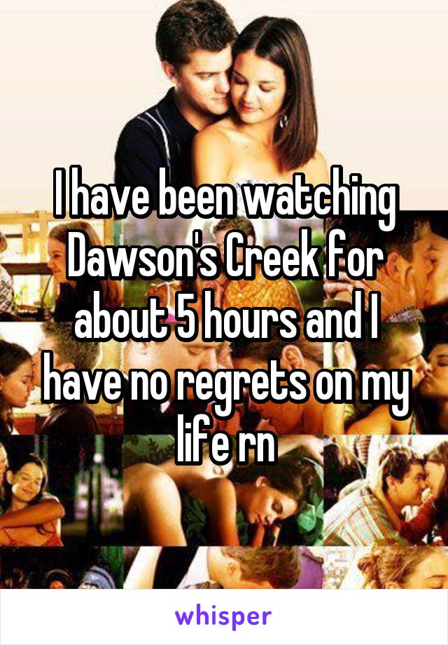 I have been watching Dawson's Creek for about 5 hours and I have no regrets on my life rn