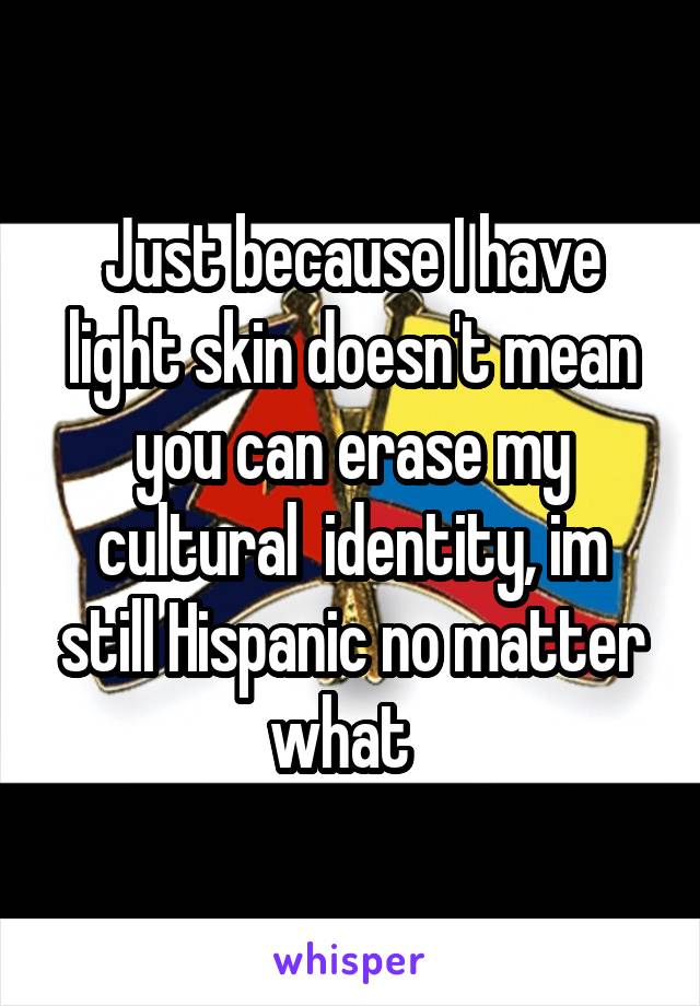 Just because I have light skin doesn't mean you can erase my cultural  identity, im still Hispanic no matter what  