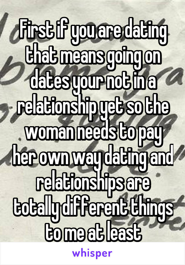 First if you are dating that means going on dates your not in a relationship yet so the woman needs to pay her own way dating and relationships are totally different things to me at least