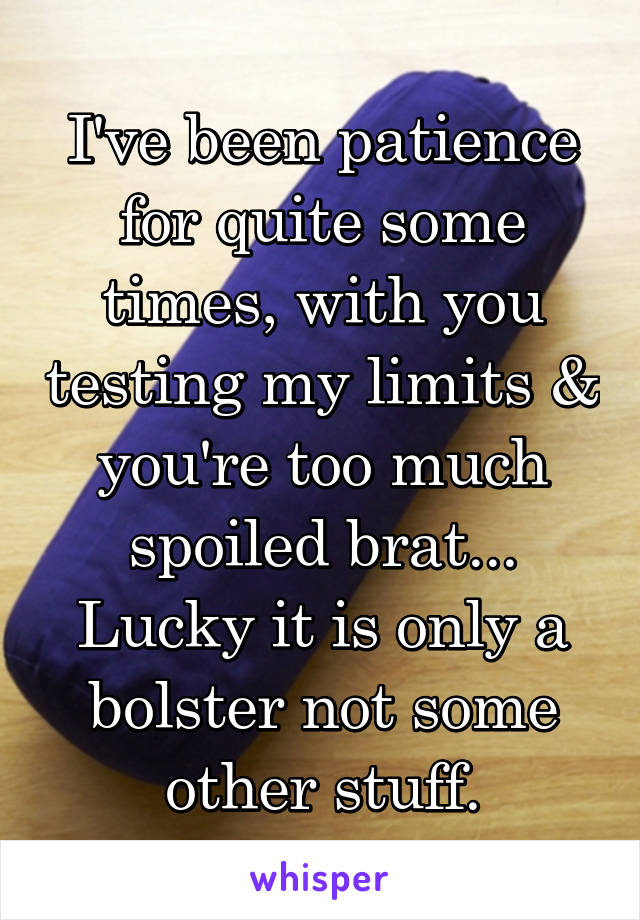 I've been patience for quite some times, with you testing my limits & you're too much spoiled brat...
Lucky it is only a bolster not some other stuff.