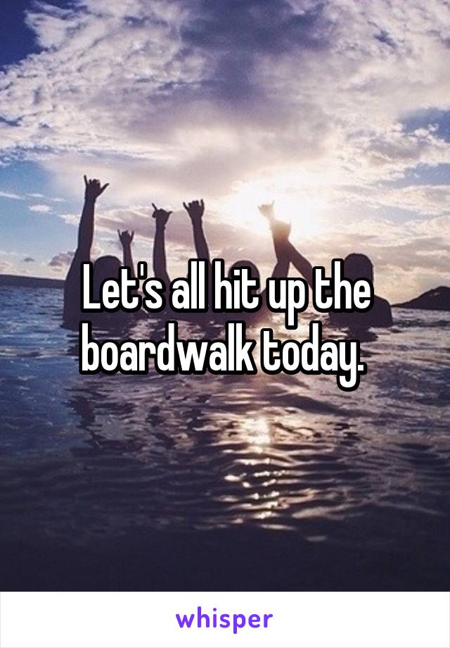 Let's all hit up the boardwalk today. 