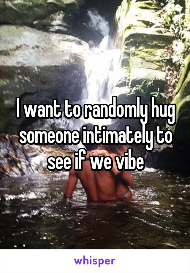 I want to randomly hug someone intimately to see if we vibe