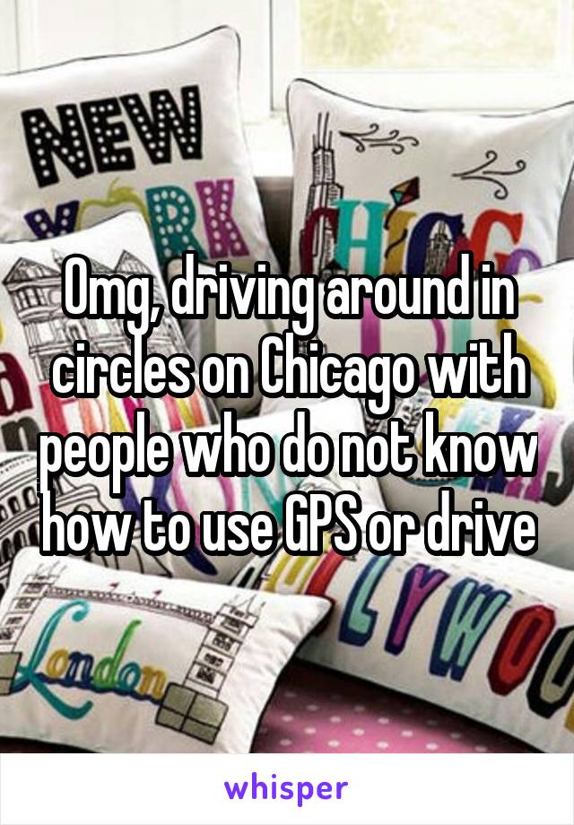 Omg, driving around in circles on Chicago with people who do not know how to use GPS or drive