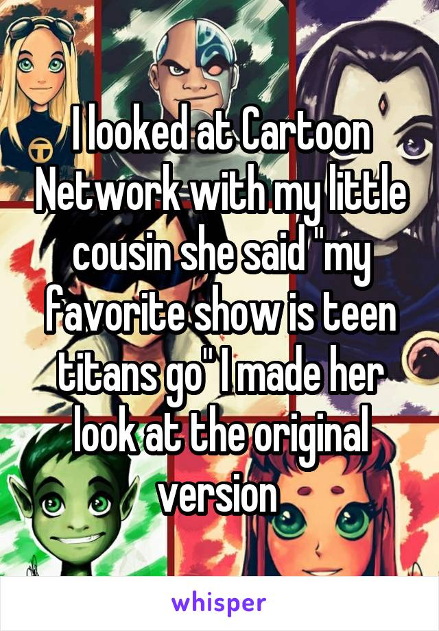 I looked at Cartoon Network with my little cousin she said "my favorite show is teen titans go" I made her look at the original version 