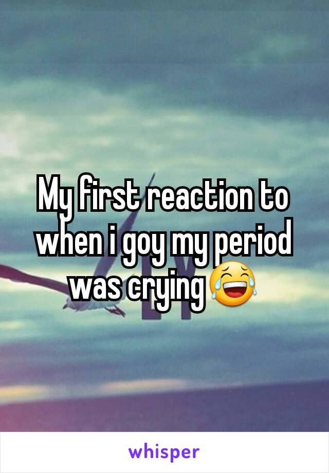 My first reaction to when i goy my period was crying😂