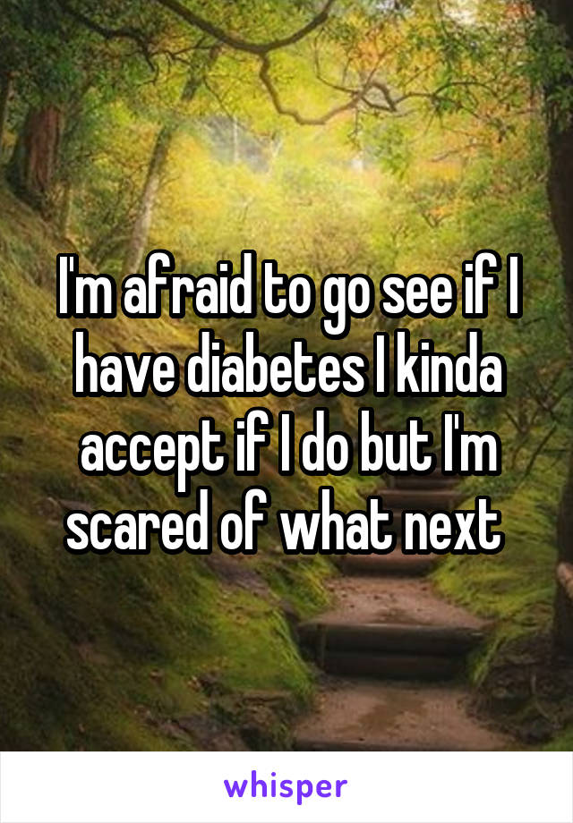 I'm afraid to go see if I have diabetes I kinda accept if I do but I'm scared of what next 