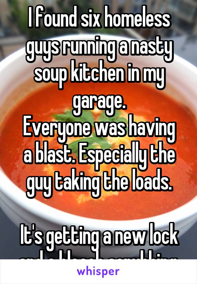 I found six homeless guys running a nasty soup kitchen in my garage.
Everyone was having a blast. Especially the guy taking the loads.

It's getting a new lock and a bleach scrubbing.