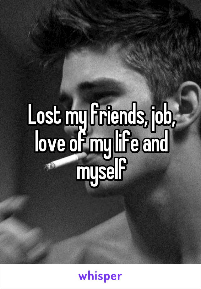 Lost my friends, job, love of my life and myself