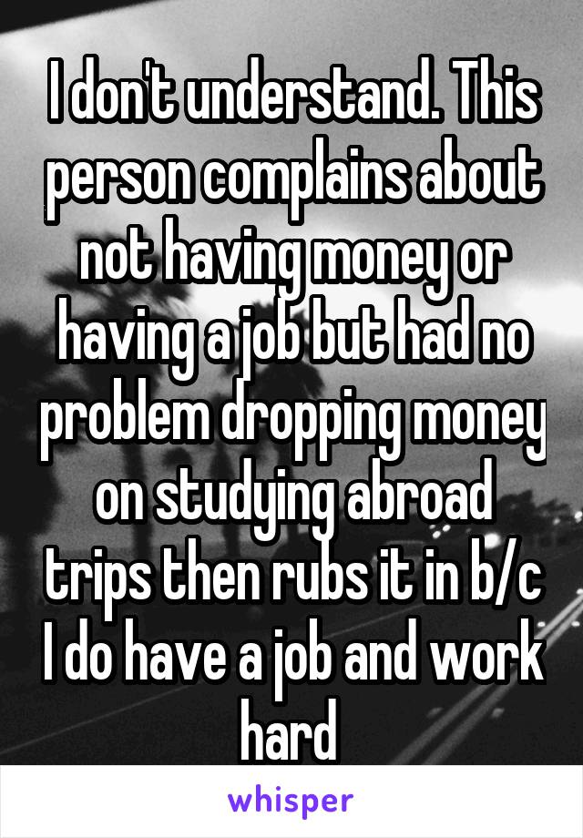 I don't understand. This person complains about not having money or having a job but had no problem dropping money on studying abroad trips then rubs it in b/c I do have a job and work hard 