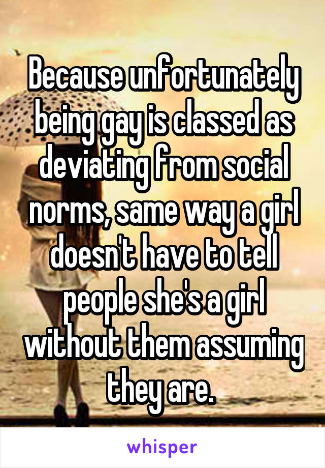 Because unfortunately being gay is classed as deviating from social norms, same way a girl doesn't have to tell people she's a girl without them assuming they are. 