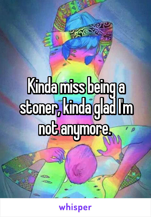 Kinda miss being a stoner, kinda glad I'm not anymore. 