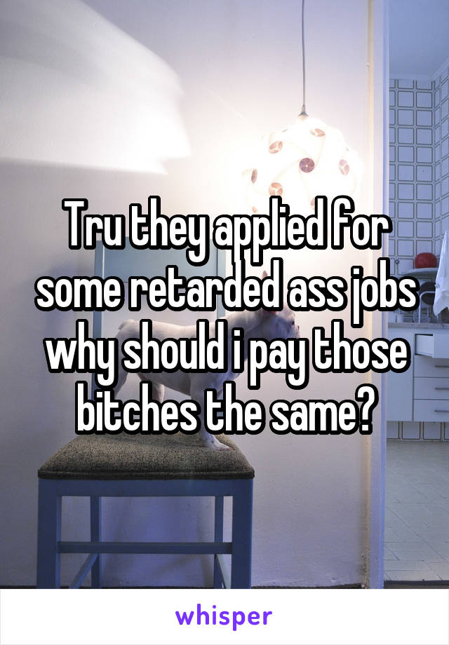 Tru they applied for some retarded ass jobs why should i pay those bitches the same?