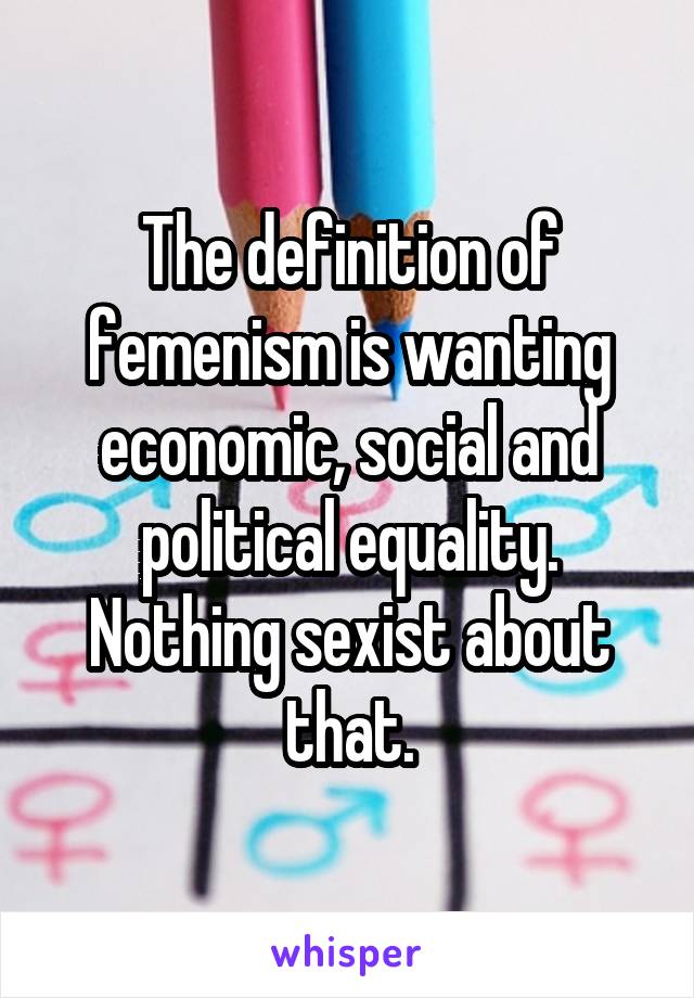 The definition of femenism is wanting economic, social and political equality. Nothing sexist about that.