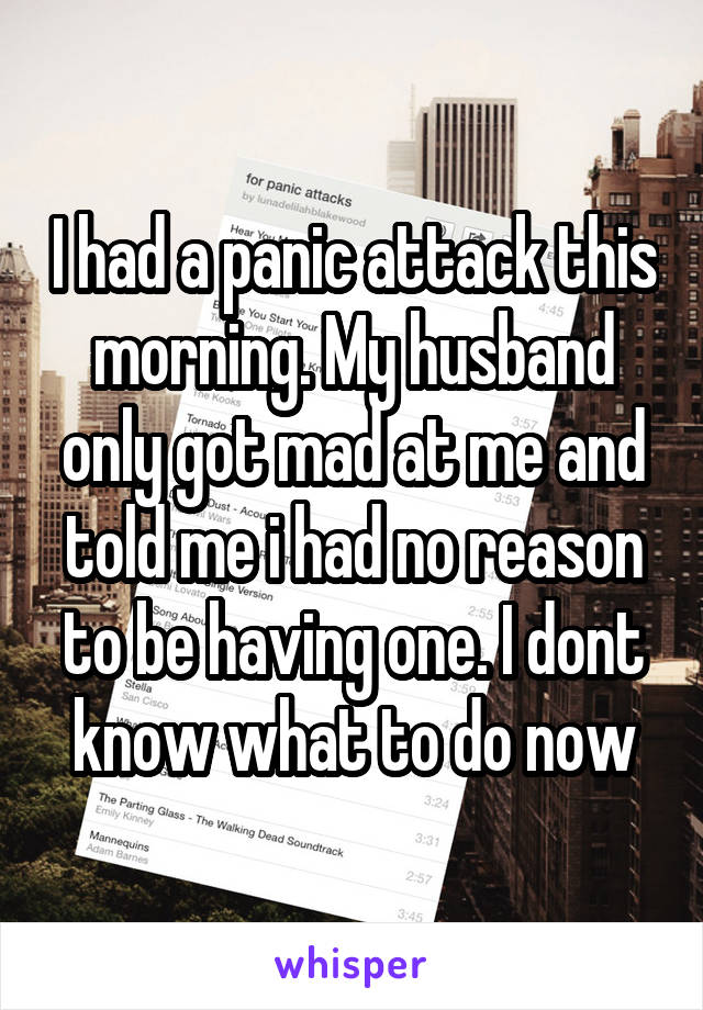 I had a panic attack this morning. My husband only got mad at me and told me i had no reason to be having one. I dont know what to do now