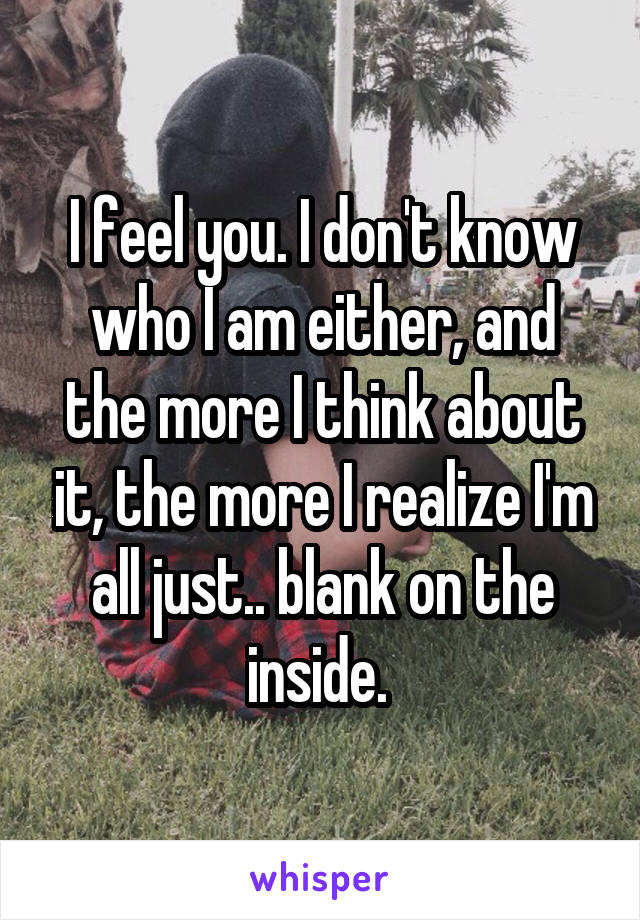 I feel you. I don't know who I am either, and the more I think about it, the more I realize I'm all just.. blank on the inside. 