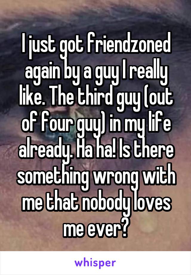 I just got friendzoned again by a guy I really like. The third guy (out of four guy) in my life already. Ha ha! Is there something wrong with me that nobody loves me ever?