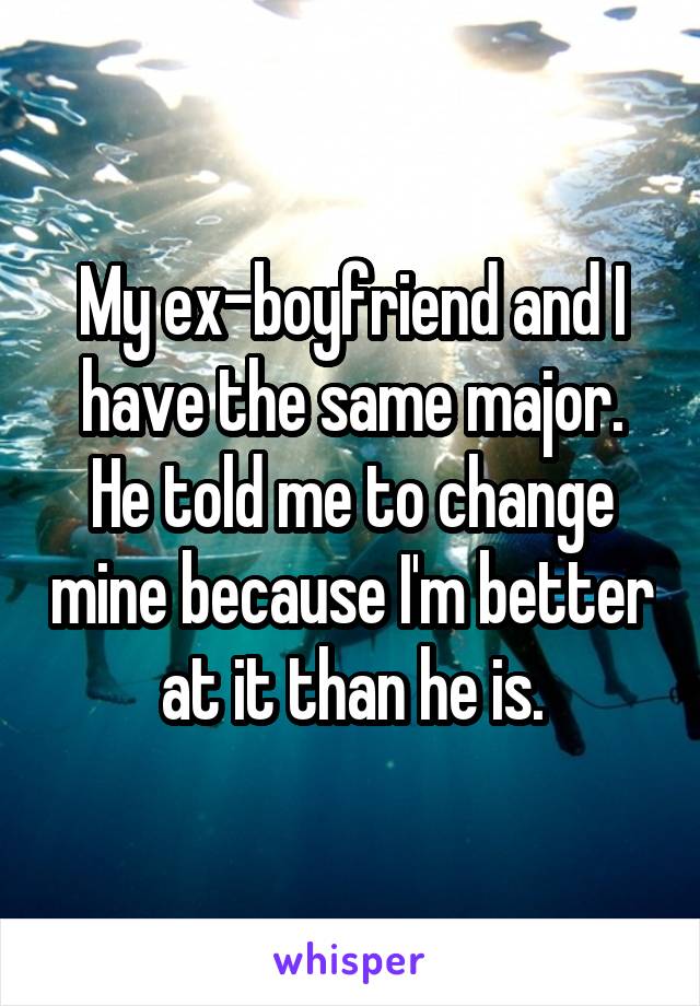 My ex-boyfriend and I have the same major. He told me to change mine because I'm better at it than he is.