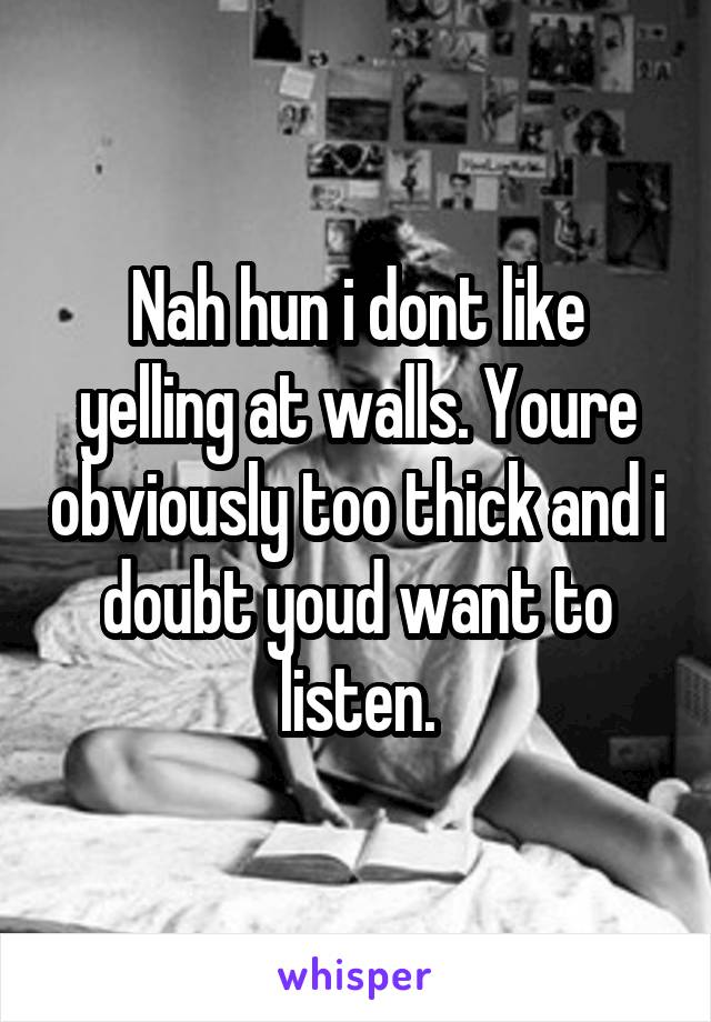 Nah hun i dont like yelling at walls. Youre obviously too thick and i doubt youd want to listen.