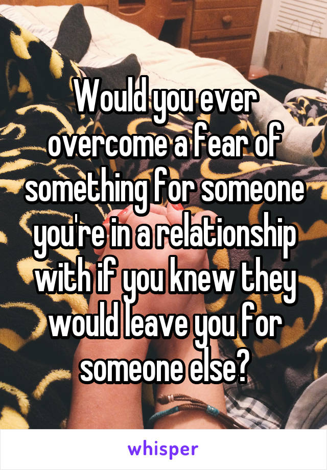 Would you ever overcome a fear of something for someone you're in a relationship with if you knew they would leave you for someone else?