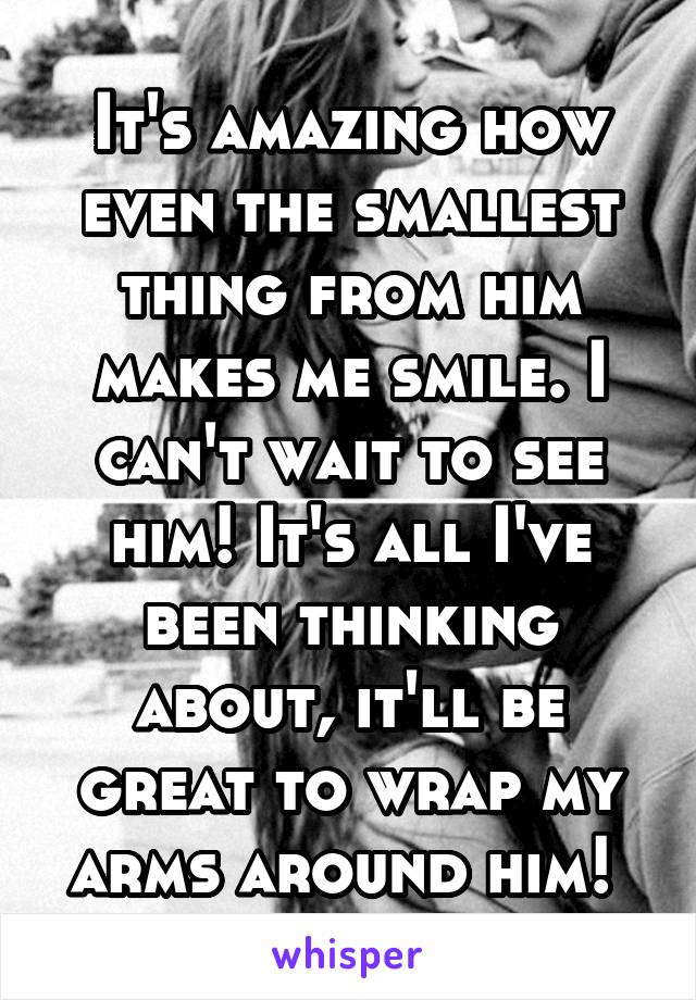 It's amazing how even the smallest thing from him makes me smile. I can't wait to see him! It's all I've been thinking about, it'll be great to wrap my arms around him! 