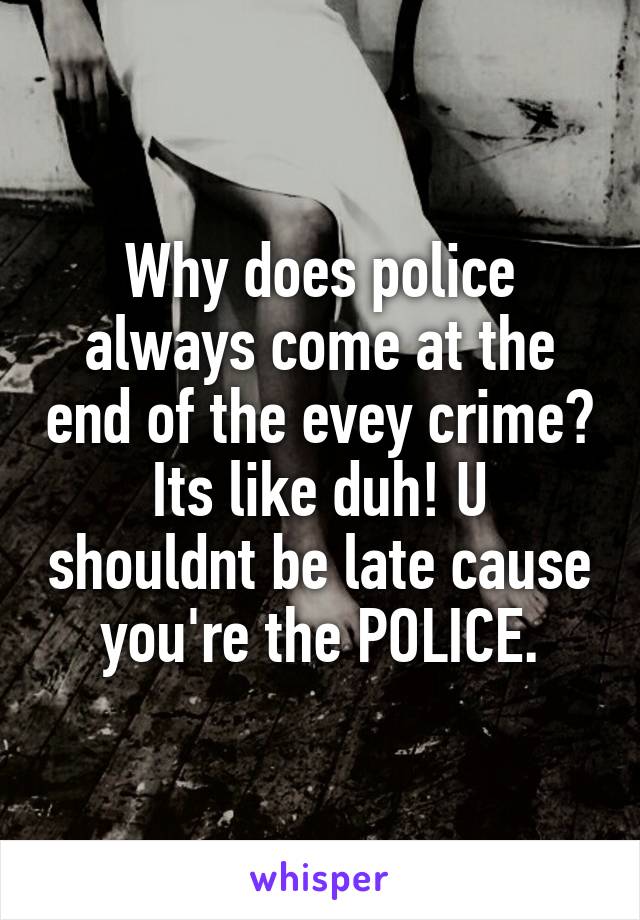 Why does police always come at the end of the evey crime? Its like duh! U shouldnt be late cause you're the POLICE.