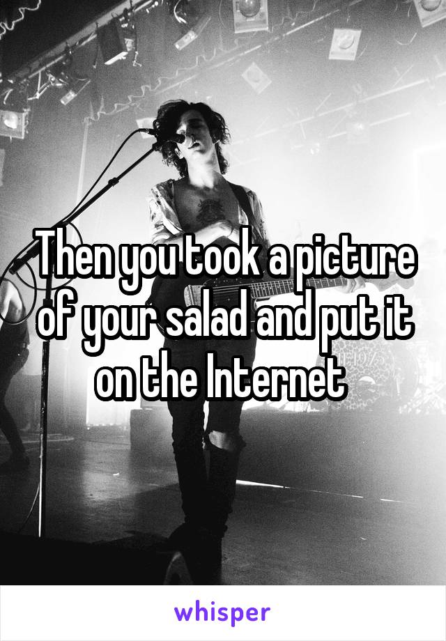 Then you took a picture of your salad and put it on the Internet 