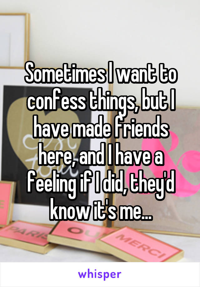 Sometimes I want to confess things, but I have made friends here, and I have a feeling if I did, they'd know it's me...