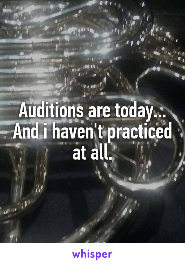 Auditions are today... And i haven't practiced at all.