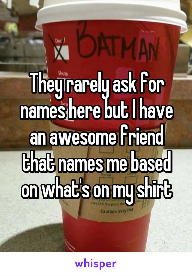 They rarely ask for names here but I have an awesome friend that names me based on what's on my shirt