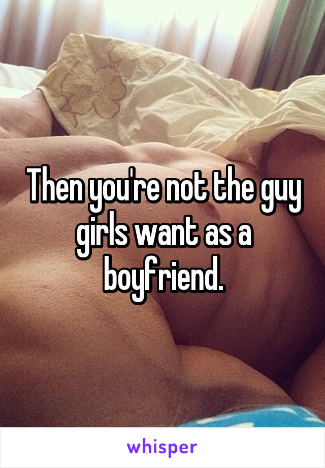 Then you're not the guy girls want as a boyfriend.