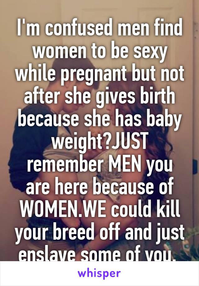 I'm confused men find women to be sexy while pregnant but not after she gives birth because she has baby weight?JUST remember MEN you are here because of WOMEN.WE could kill your breed off and just enslave some of you. 