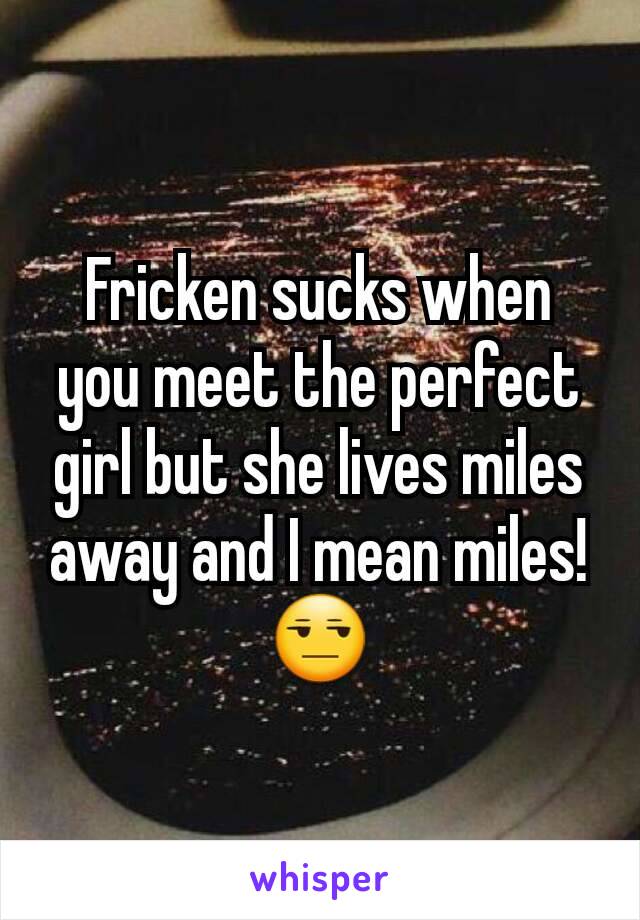 Fricken sucks when you meet the perfect girl but she lives miles away and I mean miles!😒