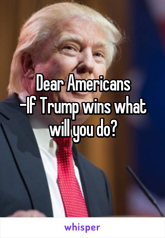 Dear Americans
-If Trump wins what will you do?
