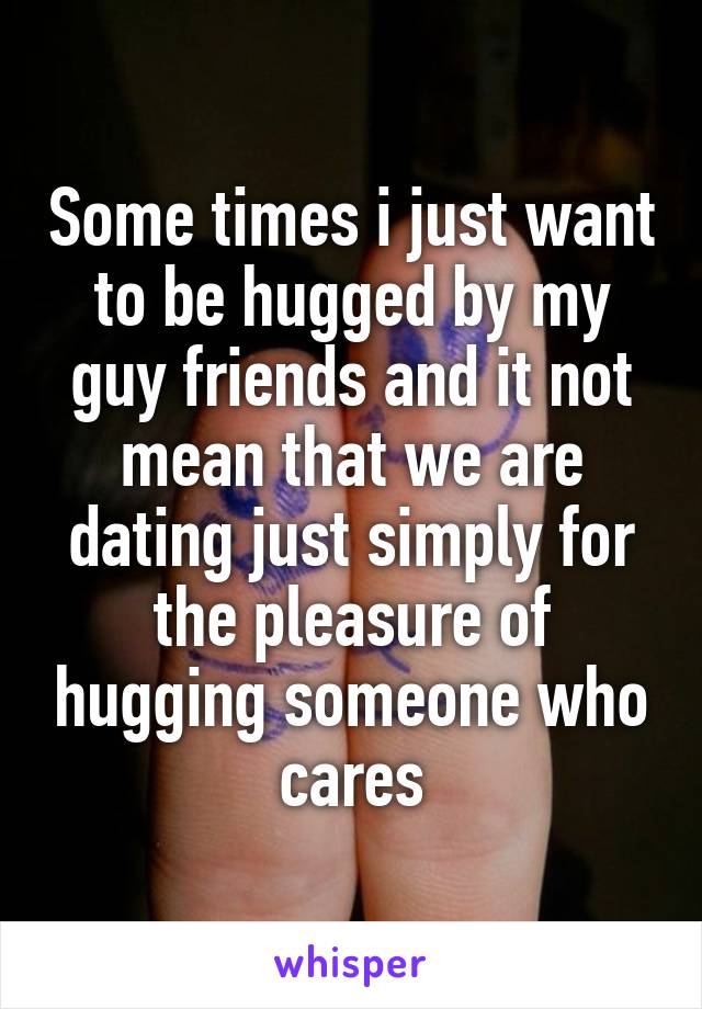 Some times i just want to be hugged by my guy friends and it not mean that we are dating just simply for the pleasure of hugging someone who cares