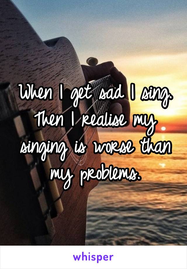 When I get sad I sing.
Then I realise my singing is worse than my problems.