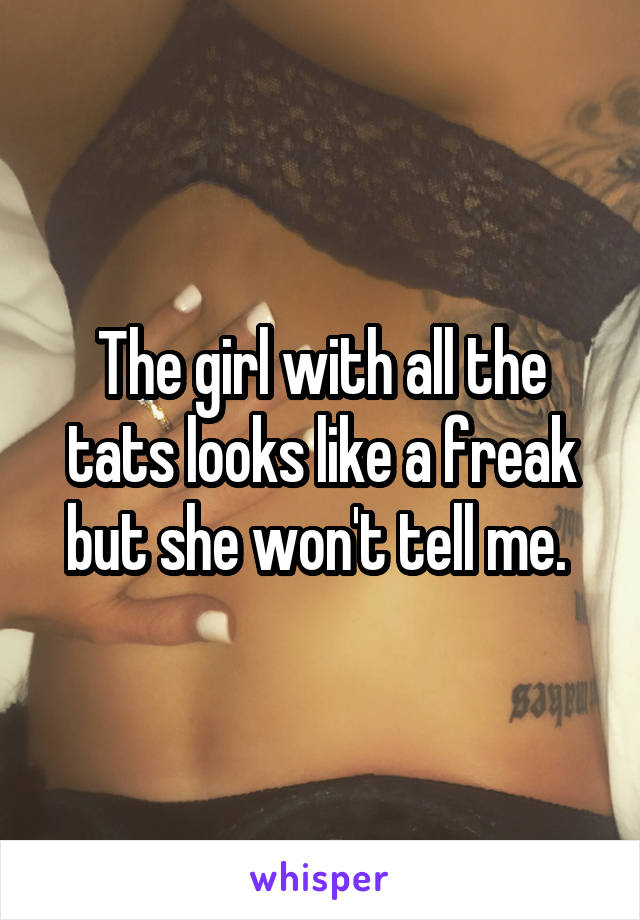 The girl with all the tats looks like a freak but she won't tell me. 