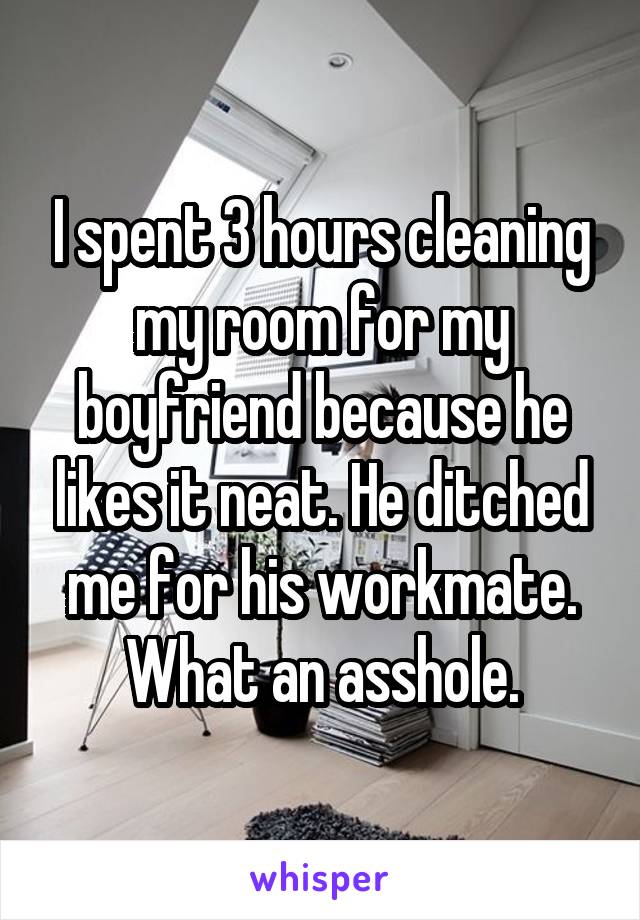 I spent 3 hours cleaning my room for my boyfriend because he likes it neat. He ditched me for his workmate. What an asshole.