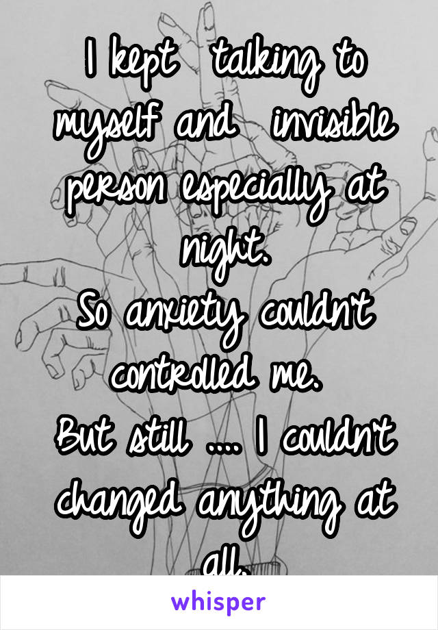 I kept  talking to myself and  invisible person especially at night.
So anxiety couldn't controlled me. 
But still .... I couldn't changed anything at all.