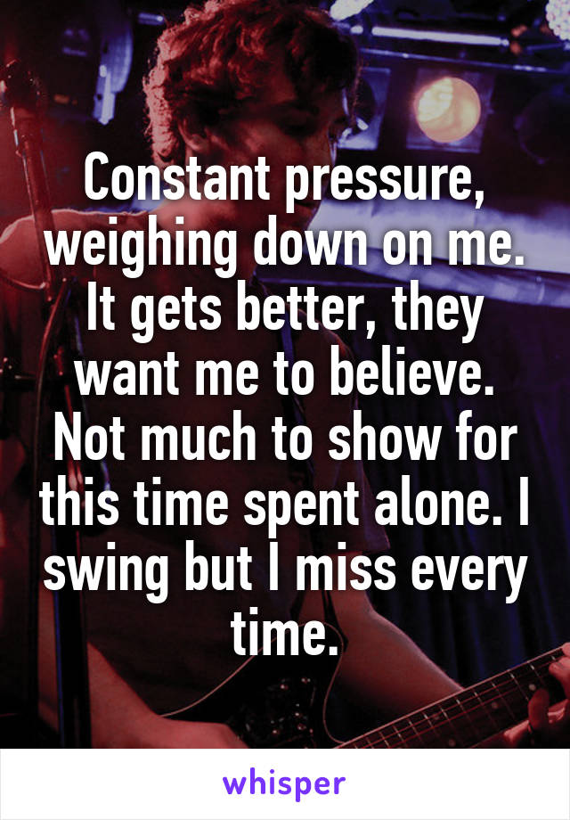 Constant pressure, weighing down on me. It gets better, they want me to believe.
Not much to show for this time spent alone. I swing but I miss every time.