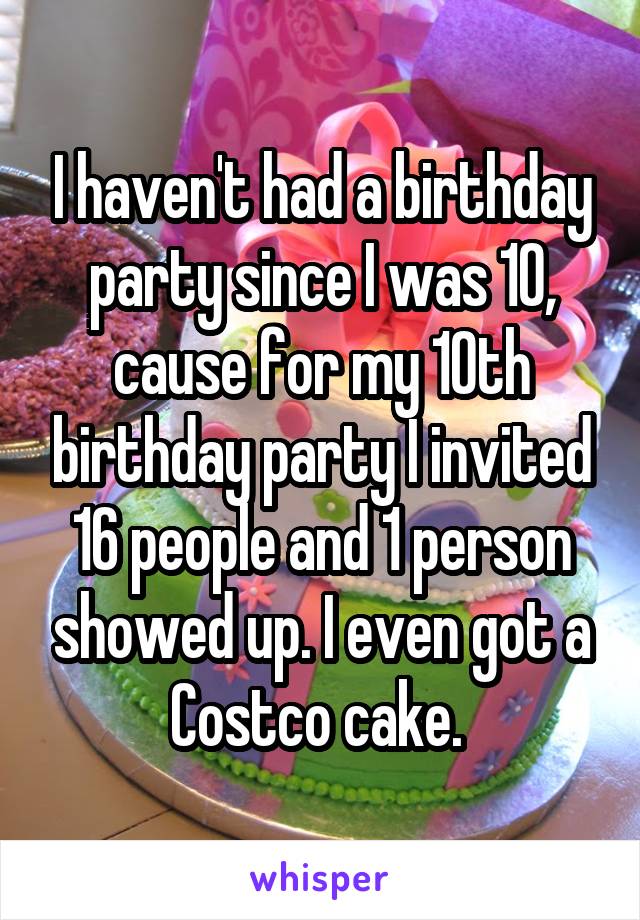 I haven't had a birthday party since I was 10, cause for my 10th birthday party I invited 16 people and 1 person showed up. I even got a Costco cake. 
