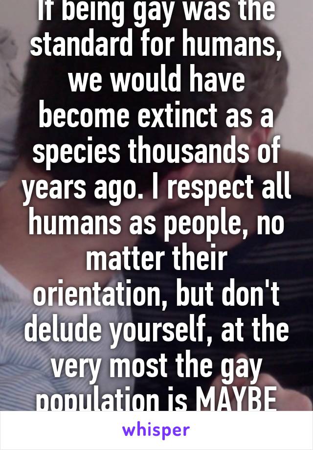 If being gay was the standard for humans, we would have become extinct as a species thousands of years ago. I respect all humans as people, no matter their orientation, but don't delude yourself, at the very most the gay population is MAYBE 5%.