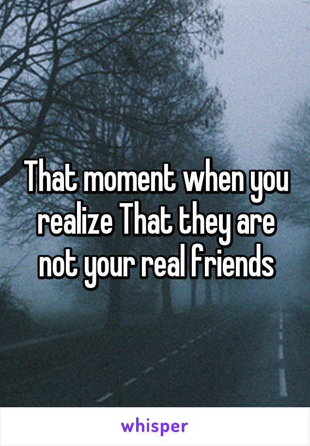 That moment when you realize That they are not your real friends