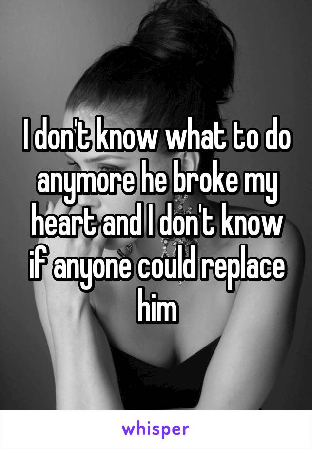 I don't know what to do anymore he broke my heart and I don't know if anyone could replace him